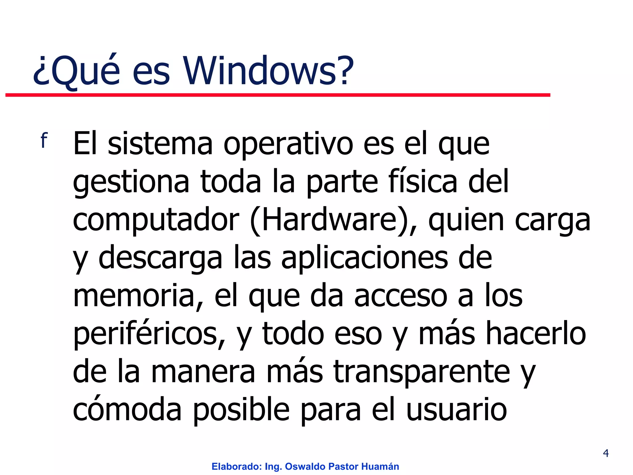 ¿Qué es Windows? El sistema operativo es el que gestiona toda la parte física del computador (Hardware), quien carga y descarga las aplicaciones de memoria, el que da acceso a los periféricos, y todo eso y más hacerlo de la manera más transparente y cómoda posible para el usuario  