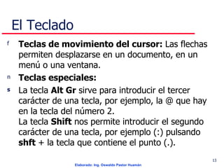 El Teclado Teclas de movimiento del cursor:  Las flechas permiten desplazarse en un documento, en un menú o una ventana.  Teclas especiales:   La tecla  Alt Gr  sirve para introducir el tercer carácter de una tecla, por ejemplo, la @ que hay en la tecla del número 2.  La tecla  Shift  nos permite introducir el segundo carácter de una tecla, por ejemplo (:) pulsando  shft  + la tecla que contiene el punto (.).  