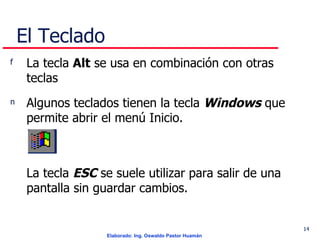 El Teclado La tecla  Alt  se usa en combinación con otras teclas  Algunos teclados tienen la tecla  Windows  que permite abrir el menú Inicio.  La tecla  ESC  se suele utilizar para salir de una pantalla sin guardar cambios.   