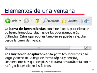 Elementos de una ventana La barra de herramientas  contiene iconos para ejecutar de forma inmediata algunas de las operaciones más utilizadas. Estas operaciones también se pueden ejecutar desde la barra de menús . Las barras de desplazamiento  permiten movernos a lo largo y ancho de la hoja de forma rápida y sencilla, simplemente hay que desplazar la barra arrastrándola con el ratón, o hacer clic en las flechas . 