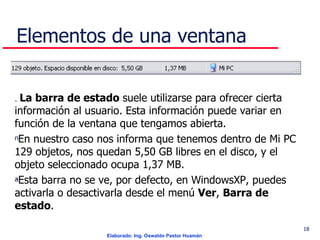 Elementos de una ventana .  La barra de estado  suele utilizarse para ofrecer cierta información al usuario. Esta información puede variar en función de la ventana que tengamos abierta. En nuestro caso nos informa que tenemos dentro de Mi PC 129 objetos, nos quedan 5,50 GB libres en el disco, y el objeto seleccionado ocupa 1,37 MB.  Esta barra no se ve, por defecto, en WindowsXP, puedes activarla o desactivarla desde el menú  Ver ,  Barra de estado .  . 