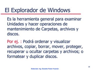 El Explorador de Windows Es la herramienta general para examinar Unidades y hacer operaciones de mantenimiento de Carpetas, archivos y discos. Por ej. :  Podrá ordenar y visualizar archivos, copiar, borrar, mover, proteger, recuperar u ocultar carpetas y archivos; o formatear y duplicar discos. 