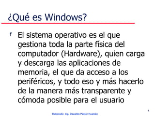 ¿Qué es Windows? El sistema operativo es el que gestiona toda la parte física del computador (Hardware), quien carga y descarga las aplicaciones de memoria, el que da acceso a los periféricos, y todo eso y más hacerlo de la manera más transparente y cómoda posible para el usuario  