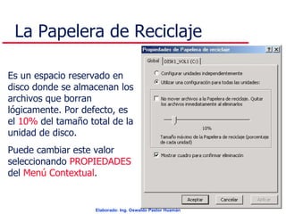 La Papelera de Reciclaje Es un espacio reservado en disco donde se almacenan los archivos que borran lógicamente. Por defecto, es el  10%  del tamaño total de la unidad de disco. Puede cambiar este valor seleccionando  PROPIEDADES  del  Menú Contextual . 