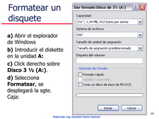 Formatear un disquete a)  Abrir el explorador de Windows b)  Introducir el diskette en la unidad  A: c)  Click derecho sobre  Disco 3 ½ (A:) . d)  Selecciona  Formatear , se desplegará la sgte. Caja: . 