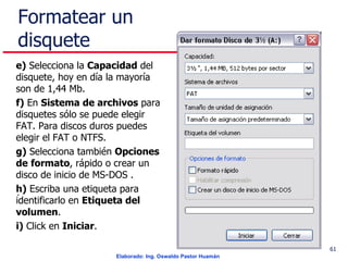 Formatear un disquete e)  Selecciona la  Capacidad  del disquete, hoy en día la mayoría son de 1,44 Mb. f)  En  Sistema de archivos  para disquetes sólo se puede elegir FAT. Para discos duros puedes elegir el FAT o NTFS. g)  Selecciona también  Opciones de   formato , rápido o crear un disco de inicio de MS-DOS . h)  Escriba una etiqueta para identificarlo en  Etiqueta del volumen . i)  Click en  Iniciar .  . 