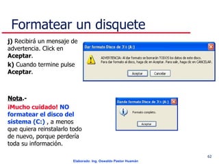Formatear un disquete j)  Recibirá un mensaje de advertencia. Click en  Aceptar . k)  Cuando termine pulse  Aceptar . Nota .- ¡Mucho cuidado!   NO formatear el disco del sistema (C:)  , a menos que quiera reinstalarlo todo de nuevo, porque perdería toda su información.  . 
