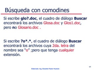 Búsqueda con comodines Si escribe  glo?.doc , el cuadro de diálogo  Buscar  encontrará los archivos  Glosa.doc  y  Glos1.doc , pero  n o  Glosario.doc  . Si escribe  ? o* . * , el cuadro de diálogo  Buscar  encontrará los archivos  cuya  2da. letra  del nombre sea “ o ” ;pero que tenga  cualquier  extensión. 
