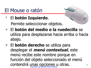 El Mouse o ratón El  botón Izquierdo .  Permite selecccionar objetos.  El  botón del medio o la ruedecilla  se utiliza para desplazarse hacia arriba o hacia abajo.  El  botón derecho  se utiliza para desplegar el  menú contextual , este menú recibe este nombre porque en función del objeto seleccionado el menú contendrá unas opciones u otras.  
