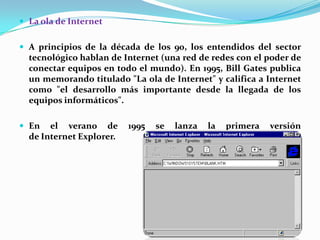  La ola de Internet

 A principios de la década de los 90, los entendidos del sector

tecnológico hablan de Internet (una red de redes con el poder de
conectar equipos en todo el mundo). En 1995, Bill Gates publica
un memorando titulado "La ola de Internet" y califica a Internet
como "el desarrollo más importante desde la llegada de los
equipos informáticos".
 En

el verano de
de Internet Explorer.

1995

se

lanza

la

primera

versión

 