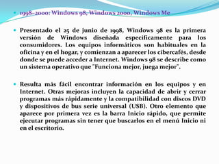  1998–2000: Windows 98, Windows 2000, Windows Me
 Presentado el 25 de junio de 1998, Windows 98 es la primera

versión de Windows diseñada específicamente para los
consumidores. Los equipos informáticos son habituales en la
oficina y en el hogar, y comienzan a aparecer los cibercafés, desde
donde se puede acceder a Internet. Windows 98 se describe como
un sistema operativo que "Funciona mejor, juega mejor".
 Resulta más fácil encontrar información en los equipos y en

Internet. Otras mejoras incluyen la capacidad de abrir y cerrar
programas más rápidamente y la compatibilidad con discos DVD
y dispositivos de bus serie universal (USB). Otro elemento que
aparece por primera vez es la barra Inicio rápido, que permite
ejecutar programas sin tener que buscarlos en el menú Inicio ni
en el escritorio.

 