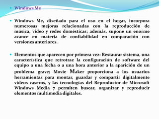  Windows Me
 Windows Me, diseñado para el uso en el hogar, incorpora

numerosas mejoras relacionadas con la reproducción de
música, vídeo y redes domésticas; además, supone un enorme
avance en materia de confiabilidad en comparación con
versiones anteriores.
 Elementos que aparecen por primera vez: Restaurar sistema, una

característica que retrotrae la configuración de software del
equipo a una fecha o a una hora anterior a la aparición de un
problema grave; Movie Maker proporciona a los usuarios
herramientas para montar, guardar y compartir digitalmente
vídeos caseros, y las tecnologías del Reproductor de Microsoft
Windows Media 7 permiten buscar, organizar y reproducir
elementos multimedia digitales.

 