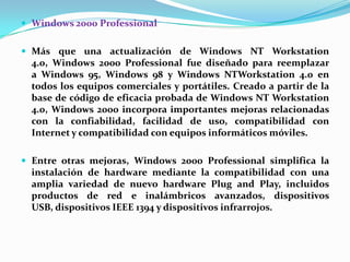  Windows 2000 Professional

 Más que una actualización de Windows NT Workstation

4.0, Windows 2000 Professional fue diseñado para reemplazar
a Windows 95, Windows 98 y Windows NTWorkstation 4.0 en
todos los equipos comerciales y portátiles. Creado a partir de la
base de código de eficacia probada de Windows NT Workstation
4.0, Windows 2000 incorpora importantes mejoras relacionadas
con la confiabilidad, facilidad de uso, compatibilidad con
Internet y compatibilidad con equipos informáticos móviles.
 Entre otras mejoras, Windows 2000 Professional simplifica la

instalación de hardware mediante la compatibilidad con una
amplia variedad de nuevo hardware Plug and Play, incluidos
productos de red e inalámbricos avanzados, dispositivos
USB, dispositivos IEEE 1394 y dispositivos infrarrojos.

 