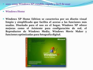  2001–2005: Windows XP: estable, rápido y fácil de usar
 Windows Home
 Windows XP Home Edition se caracteriza por un diseño visual

limpio y simplificado que facilita el acceso a las funciones más
usadas. Diseñado para el uso en el hogar, Windows XP ofrece
mejoras como el Asistente para configuración de red, el
Reproductor de Windows Media, Windows Movie Maker y
funciones optimizadas para fotografía digital.

 