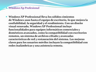  Windows Xp Profesional
 Windows XP Professional lleva los sólidos cimientos

de Windows 2000 hasta el equipo de escritorio, lo que mejora la
confiabilidad, la seguridad y el rendimiento. Con un diseño
visual renovado, Windows XP Professional incluye
funcionalidades para equipos informáticos comerciales y
domésticos avanzados, como la compatibilidad con escritorios
remotos, un sistema de archivos cifrado y avanzadas
características de red y restauración del sistema. Las mejoras
claves para los usuarios móviles incluyen la compatibilidad con
redes inalámbricas y una asistencia remota.

 