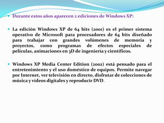  Durante estos años aparecen 2 ediciones de Windows XP:
 La edición Windows XP de 64 bits (2001) es el primer sistema

operativo de Microsoft para procesadores de 64 bits diseñado
para trabajar con grandes volúmenes de memoria y
proyectos, como programas de efectos especiales de
películas, animaciones en 3D de ingeniería y científicos.
 Windows XP Media Center Edition (2002) está pensado para el

entretenimiento y el uso doméstico de equipos. Permite navegar
por Internet, ver televisión en directo, disfrutar de colecciones de
música y vídeos digitales y reproducir DVD.

 