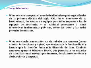  2009: Windows 7
 Windows 7 se creó para el mundo inalámbrico que surge a finales

de la primera década del siglo XXI. En el momento de su
lanzamiento, las ventas de equipos portátiles superan a las de
equipos de escritorio, y es habitual conectarse a zonas
interactivas inalámbricas públicas, como los cafés y las redes
privadas domésticas.

 Windows 7 incluía nuevas formas de trabajar con ventanas (como

Ajustar, Inspeccionar y Agitar) que mejoraban la funcionalidad y
hacían que la interfaz fuera más divertida de usar. También
entonces apareció Windows Touch, que permitía a los usuarios
de pantallas touch navegar por Internet, desplazarse por fotos y
abrir archivos y carpetas.

 