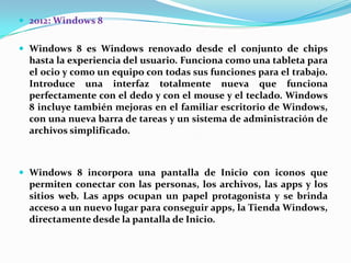  2012: Windows 8
 Windows 8 es Windows renovado desde el conjunto de chips

hasta la experiencia del usuario. Funciona como una tableta para
el ocio y como un equipo con todas sus funciones para el trabajo.
Introduce una interfaz totalmente nueva que funciona
perfectamente con el dedo y con el mouse y el teclado. Windows
8 incluye también mejoras en el familiar escritorio de Windows,
con una nueva barra de tareas y un sistema de administración de
archivos simplificado.

 Windows 8 incorpora una pantalla de Inicio con iconos que

permiten conectar con las personas, los archivos, las apps y los
sitios web. Las apps ocupan un papel protagonista y se brinda
acceso a un nuevo lugar para conseguir apps, la Tienda Windows,
directamente desde la pantalla de Inicio.

 