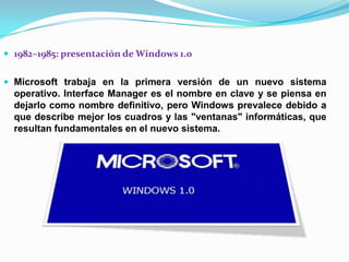  1982–1985: presentación de Windows 1.0
 Microsoft trabaja en la primera versión de un nuevo sistema

operativo. Interface Manager es el nombre en clave y se piensa en
dejarlo como nombre definitivo, pero Windows prevalece debido a
que describe mejor los cuadros y las "ventanas" informáticas, que
resultan fundamentales en el nuevo sistema.

 