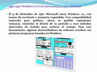  1987–1992: Windows 2.0–2.11: más ventanas, más velocidad

 El 9 de diciembre de 1987, Microsoft lanza Windows 2.0, con

iconos de escritorio y memoria expandida. Con compatibilidad
mejorada para gráficos, ahora es posible superponer
ventanas, controlar el diseño de la pantalla y usar métodos
abreviados de teclado para acelerar el trabajo. Para este
lanzamiento, algunos desarrolladores de software escriben sus
primeros programas basados en Windows.

 