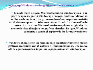  1990–1994: Windows 3.0–: los gráficos entran en escena
 El 22 de mayo de 1990, Microsoft anuncia Windows 3.0, al que

poco después seguiriá Windows 3.1 en 1992. Juntos vendieron 10
millones de copias en los primeros dos años, lo que lo convirtió
en el sistema operativo Windows más utilizado. La dimensión de
este éxito hace que Microsoft revise sus planes originales. La
memoria virtual mejora los gráficos visuales. En 1990, Windows
comienza a tomar el aspecto de las futuras versiones.

 Windows ahora tiene un rendimiento significativamente mejor,

gráficos avanzados con 16 colores e iconos mejorados. Una nueva
ola de equipos ayuda a impulsar la popularidad de Windows 3.0.

 