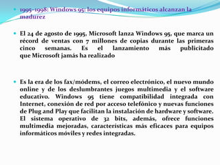  1995–1998: Windows 95: los equipos informáticos alcanzan la

madurez
 El 24 de agosto de 1995, Microsoft lanza Windows 95, que marca un

récord de ventas con 7 millones de copias durante las primeras
cinco
semanas.
Es
el
lanzamiento
más
publicitado
que Microsoft jamás ha realizado

 Es la era de los fax/módems, el correo electrónico, el nuevo mundo

online y de los deslumbrantes juegos multimedia y el software
educativo. Windows 95 tiene compatibilidad integrada con
Internet, conexión de red por acceso telefónico y nuevas funciones
de Plug and Play que facilitan la instalación de hardware y software.
El sistema operativo de 32 bits, además, ofrece funciones
multimedia mejoradas, características más eficaces para equipos
informáticos móviles y redes integradas.

 