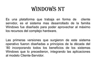 Windows nt
Es una plataforma que trabaja en forma de cliente
servidor, es el sistema mas desarrollado de la familia
Windows fue diseñado para poder aprovechar al máximo
los recursos del complejo hardware.
Las primeras versiones que surgieron de este sistema
operativo fueron diseñadas a principios de la década del
’80 incorporando todos los beneficios de los sistemas
Windows que lo precedieron, integrando las aplicaciones
al modelo Cliente-Servidor.
 