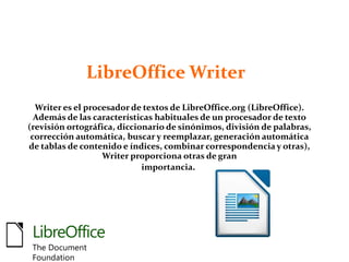 LibreOffice Writer
Writer es el procesador de textos de LibreOffice.org (LibreOffice).
Además de las características habituales de un procesador de texto
(revisión ortográfica, diccionario de sinónimos, división de palabras,
corrección automática, buscar y reemplazar, generación automática
de tablas de contenido e índices, combinar correspondencia y otras),
Writer proporciona otras de gran
importancia.
LibreOffice
The Document
Foundation
 