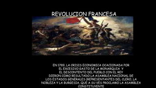 REVOLUCION FRANCESA
EN 1789, LA CRISIS ECONOMICA OCACIONADA POR
EL EXCESIVO GASTO DE LA MONARQUIA Y
EL DESCONTENTO DEL PUEBLO CON EL REY
DIERON COMO RESULTADO LA ASAMBLEA NACIONAL DE
LOS ESTADOS GENERALES (REPRESENTANTES DEL CLERO, LA
NOBLEZA Y LA BURGESIA, QUE A SU VES PROCLAMO LA ASAMBLEA
CONSTITUYENTE
 