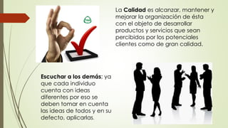 La Calidad es alcanzar, mantener y
mejorar la organización de ésta
con el objeto de desarrollar
productos y servicios que sean
percibidos por los potenciales
clientes como de gran calidad.
Escuchar a los demás; ya
que cada individuo
cuenta con ideas
diferentes por eso se
deben tomar en cuenta
las ideas de todos y en su
defecto, aplicarlas.
 