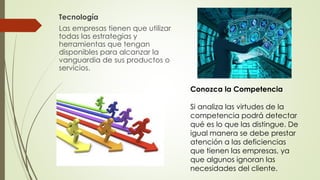 Tecnología
Las empresas tienen que utilizar
todas las estrategias y
herramientas que tengan
disponibles para alcanzar la
vanguardia de sus productos o
servicios.
Conozca la Competencia
Si analiza las virtudes de la
competencia podrá detectar
qué es lo que las distingue. De
igual manera se debe prestar
atención a las deficiencias
que tienen las empresas, ya
que algunos ignoran las
necesidades del cliente.
 