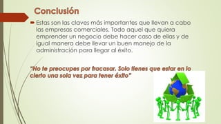 Estas son las claves más importantes que llevan a cabo
las empresas comerciales. Todo aquel que quiera
emprender un negocio debe hacer caso de ellas y de
igual manera debe llevar un buen manejo de la
administración para llegar al éxito.
 