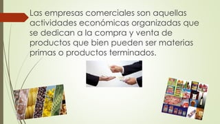 Las empresas comerciales son aquellas
actividades económicas organizadas que
se dedican a la compra y venta de
productos que bien pueden ser materias
primas o productos terminados.
 