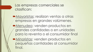 Las empresas comerciales se
clasifican:
Mayoristas: realizan ventas a otras
empresas en grandes volúmenes.
Menudeo: venden productos en
grandes cantidades o en unidades
para la reventa o el consumidor final
Minoristas: venden productos en
pequeñas cantidades al consumidor
final.
 