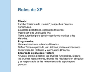 Roles de XP

Cliente:
Escribe “Historias de Usuario” y especifica Pruebas
Funcionales.
Establece prioridades, explica las Historias
Puede ser o no un usuario final
Tiene autoridad para decidir cuestiones relativas a las
Historias.
Programador:
Hace estimaciones sobre las Historias
Define Tareas a partir de las Historias y hace estimaciones
Implementa las Historias y las Pruebas Unitarias
Encargado de pruebas (Tester):
Ayuda al cliente a escribir las pruebas funcionales. Ejecuta
las pruebas regularmente, difunde los resultados en el equipo
y es responsable de las herramientas de soporte para
pruebas.
 