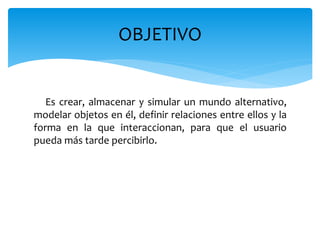 Es crear, almacenar y simular un mundo alternativo,
modelar objetos en él, definir relaciones entre ellos y la
forma en la que interaccionan, para que el usuario
pueda más tarde percibirlo.
OBJETIVO
 