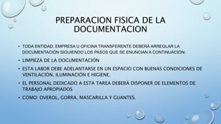 PREPARACION FISICA DE LA
DOCUMENTACION
• TODA ENTIDAD, EMPRESA U OFICINA TRANSFERENTE DEBERÁ ARREGLAR LA
DOCUMENTACIÓN SIGUIENDO LOS PASOS QUE SE ENUNCIAN A CONTINUACIÓN:
• LIMPIEZA DE LA DOCUMENTACIÓN
• ESTA LABOR DEBE ADELANTARSE EN UN ESPACIO CON BUENAS CONDICIONES DE
VENTILACIÓN, ILUMINACIÓN E HIGIENE.
• EL PERSONAL DEDICADO A ESTA TAREA DEBERÁ DISPONER DE ELEMENTOS DE
TRABAJO APROPIADOS
• COMO: OVEROL, GORRA, MASCARILLA Y GUANTES.
 