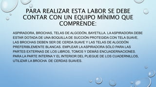 PARA REALIZAR ESTA LABOR SE DEBE
CONTAR CON UN EQUIPO MÍNIMO QUE
COMPRENDE:
ASPIRADORA, BROCHAS, TELAS DE ALGODÓN, BAYETILLA. LA ASPIRADORA DEBE
ESTAR DOTADA DE UNA BOQUILLA DE SUCCIÓN PROTEGIDA CON TELA SUAVE,
LAS BROCHAS DEBEN SER DE CERDA SUAVE Y LAS TELAS DE ALGODÓN
PREFERIBLEMENTE BLANCAS. EMPLEAR LA ASPIRADORA SÓLO PARA LAS
PARTES EXTERNAS DE LOS LIBROS, TOMOS Y DEMÁS ENCUADERNACIONES.
PARA LA PARTE INTERNA Y EL INTERIOR DEL PLIEGUE DE LOS CUADERNILLOS,
UTILIZAR LA BROCHA DE CERDAS SUAVES.
 
