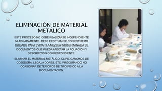 ELIMINACIÓN DE MATERIAL
METÁLICO
ESTE PROCESO NO DEBE REALIZARSE INDEPENDIENTE
NI AISLADAMENTE. DEBE EFECTUARSE CON EXTREMO
CUIDADO PARA EVITAR LA MEZCLA INDISCRIMINADA DE
DOCUMENTOS QUE PUEDA AFECTAR LA FOLIACIÓN Y
DESCRIPCIÓN CORRESPONDIENTE.
ELIMINAR EL MATERIAL METÁLICO: CLIPS, GANCHOS DE
COSEDORA, LEGAJA DORES, ETC. PROCURANDO NO
OCASIONAR DETERIOROS DE TIPO FÍSICO A LA
DOCUMENTACIÓN.
 