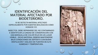 IDENTIFICACIÓN DEL
MATERIAL AFECTADO POR
BIODETERIORO.
SI SE DETECTA MATERIAL AFECTADO
ESPECIALMENTE POR AGENTES BIOLÓGICOS COMO
HONGOS Y/O
INSECTOS, DEBE SEPARARSE DEL NO CONTAMINADO
E IDENTIFICAR LA UNIDAD DE CONSERVACIÓN CON
UNA MARQUILLA DE COLOR ROJO EN UN LUGAR
VISIBLE. DICHO MATERIAL DEBERÁ MANTENERSE
BAJO CONDICIONES DE DEPÓSITO CON BUENA
VENTILACIÓN Y AISLADO DE FUENTES DE ALTA
HUMEDAD Y TEMPERATURA.
 