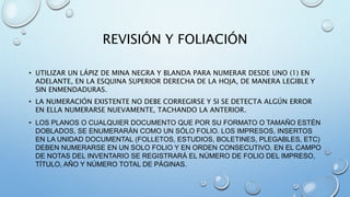 REVISIÓN Y FOLIACIÓN
• UTILIZAR UN LÁPIZ DE MINA NEGRA Y BLANDA PARA NUMERAR DESDE UNO (1) EN
ADELANTE, EN LA ESQUINA SUPERIOR DERECHA DE LA HOJA, DE MANERA LEGIBLE Y
SIN ENMENDADURAS.
• LA NUMERACIÓN EXISTENTE NO DEBE CORREGIRSE Y SI SE DETECTA ALGÚN ERROR
EN ELLA NUMERARSE NUEVAMENTE, TACHANDO LA ANTERIOR.
• LOS PLANOS O CUALQUIER DOCUMENTO QUE POR SU FORMATO O TAMAÑO ESTÉN
DOBLADOS, SE ENUMERARÁN COMO UN SÓLO FOLIO. LOS IMPRESOS, INSERTOS
EN LA UNIDAD DOCUMENTAL (FOLLETOS, ESTUDIOS, BOLETINES, PLEGABLES, ETC)
DEBEN NUMERARSE EN UN SOLO FOLIO Y EN ORDEN CONSECUTIVO. EN EL CAMPO
DE NOTAS DEL INVENTARIO SE REGISTRARÁ EL NÚMERO DE FOLIO DEL IMPRESO,
TÍTULO, AÑO Y NÚMERO TOTAL DE PÁGINAS.
 