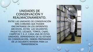 UNIDADES DE
CONSERVACIÓN Y
REALMACENAMIENTO.
ENTRE LAS UNIDADES DE CONSERVACIÓN
MÁS COMUNES QUE PUEDEN
ENCONTRARSE EN LOS DIFERENTES
ARCHIVOS, ESTÁN LAS SIGUIENTES:
PAQUETES, LEGAJOS, TOMOS, CAJAS,
CARPETAS Y A-Z. CADA UNA DE ESTAS
UNIDADES, DEPENDIENDO DE SU ESTADO
DE CONSERVACIÓN, DEBERÁ PREPARARSE
DE LA SIGUIENTE MANERA PARA LA
TRANSFERENCIA:
 