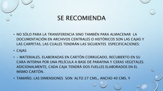 SE RECOMIENDA
• NO SÓLO PARA LA TRANSFERENCIA SINO TAMBIÉN PARA ALMACENAR LA
DOCUMENTACIÓN EN ARCHIVOS CENTRALES O HISTÓRICOS SON LAS CAJAS Y
LAS CARPETAS, LAS CUALES TENDRÁN LAS SIGUIENTES ESPECIFICACIONES:
• CAJAS
• - MATERIALES. ELABORADAS EN CARTÓN CORRUGADO, RECUBIERTO EN SU
CARA INTERNA POR UNA PELÍCULA A BASE DE PARAFINA Y CERAS VEGETALES.
ADICIONALMENTE, CADA CAJA TENDRÁ DOS FUELLES ELABORADOS EN EL
MISMO CARTÓN.
• TAMAÑO. LAS DIMENSIONES SON: ALTO 27 CMS., ANCHO 40 CMS. Y
 