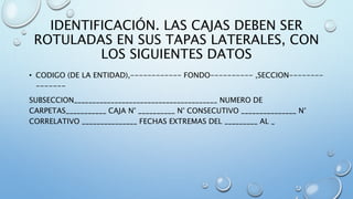 IDENTIFICACIÓN. LAS CAJAS DEBEN SER
ROTULADAS EN SUS TAPAS LATERALES, CON
LOS SIGUIENTES DATOS
• CODIGO (DE LA ENTIDAD),------------ FONDO---------- ,SECCION--------
-------
SUBSECCION_______________________________________ NUMERO DE
CARPETAS___________ CAJA N° __________ N° CONSECUTIVO _______________ N°
CORRELATIVO _______________ FECHAS EXTREMAS DEL _________ AL _
 