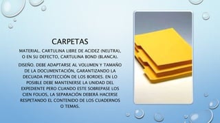 CARPETAS
MATERIAL. CARTULINA LIBRE DE ACIDEZ (NEUTRA),
O EN SU DEFECTO, CARTULINA BOND (BLANCA).
DISEÑO. DEBE ADAPTARSE AL VOLUMEN Y TAMAÑO
DE LA DOCUMENTACIÓN, GARANTIZANDO LA
DECUADA PROTECCIÓN DE LOS BORDES. EN LO
POSIBLE DEBE MANTENERSE LA UNIDAD DEL
EXPEDIENTE PERO CUANDO ESTE SOBREPASE LOS
CIEN FOLIOS, LA SEPARACIÓN DEBERÁ HACERSE
RESPETANDO EL CONTENIDO DE LOS CUADERNOS
O TEMAS.
 