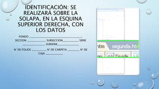IDENTIFICACIÓN: SE
REALIZARÁ SOBRE LA
SOLAPA, EN LA ESQUINA
SUPERIOR DERECHA, CON
LOS DATOS
FONDO ________________________________________
SECCION ______________ SUBSECCION____________ SERIE
_________________ SUBSERIE________________
N° DE FOLIOS ___________ N° DE CARPETA _________ N° DE
CAJA _____________
 