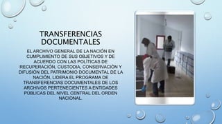 TRANSFERENCIAS
DOCUMENTALES
EL ARCHIVO GENERAL DE LA NACIÓN EN
CUMPLIMIENTO DE SUS OBJETIVOS Y DE
ACUERDO CON LAS POLÍTICAS DE
RECUPERACIÓN, CUSTODIA, CONSERVACIÓN Y
DIFUSIÓN DEL PATRIMONIO DOCUMENTAL DE LA
NACIÓN, LIDERA EL PROGRAMA DE
TRANSFERENCIAS DOCUMENTALES DE LOS
ARCHIVOS PERTENECIENTES A ENTIDADES
PÚBLICAS DEL NIVEL CENTRAL DEL ORDEN
NACIONAL.
 