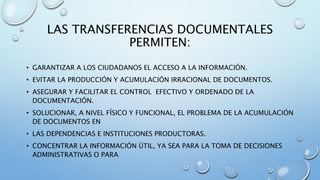 LAS TRANSFERENCIAS DOCUMENTALES
PERMITEN:
• GARANTIZAR A LOS CIUDADANOS EL ACCESO A LA INFORMACIÓN.
• EVITAR LA PRODUCCIÓN Y ACUMULACIÓN IRRACIONAL DE DOCUMENTOS.
• ASEGURAR Y FACILITAR EL CONTROL EFECTIVO Y ORDENADO DE LA
DOCUMENTACIÓN.
• SOLUCIONAR, A NIVEL FÍSICO Y FUNCIONAL, EL PROBLEMA DE LA ACUMULACIÓN
DE DOCUMENTOS EN
• LAS DEPENDENCIAS E INSTITUCIONES PRODUCTORAS.
• CONCENTRAR LA INFORMACIÓN ÚTIL, YA SEA PARA LA TOMA DE DECISIONES
ADMINISTRATIVAS O PARA
 