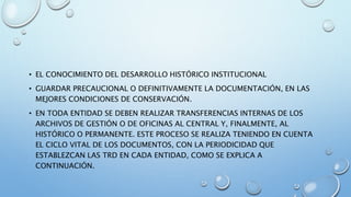 • EL CONOCIMIENTO DEL DESARROLLO HISTÓRICO INSTITUCIONAL
• GUARDAR PRECAUCIONAL O DEFINITIVAMENTE LA DOCUMENTACIÓN, EN LAS
MEJORES CONDICIONES DE CONSERVACIÓN.
• EN TODA ENTIDAD SE DEBEN REALIZAR TRANSFERENCIAS INTERNAS DE LOS
ARCHIVOS DE GESTIÓN O DE OFICINAS AL CENTRAL Y, FINALMENTE, AL
HISTÓRICO O PERMANENTE. ESTE PROCESO SE REALIZA TENIENDO EN CUENTA
EL CICLO VITAL DE LOS DOCUMENTOS, CON LA PERIODICIDAD QUE
ESTABLEZCAN LAS TRD EN CADA ENTIDAD, COMO SE EXPLICA A
CONTINUACIÓN.
 