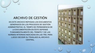 ARCHIVO DE GESTIÓN
EN ESTE ARCHIVO REPOSAN LOS DOCUMENTOS
GENERADOS EN LOS PROCESOS DE GESTIÓN
ADMINISTRATIVA. EL TIEMPO DE PERMANENCIA DE
LA DOCUMENTACIÓN EN ÉSTE DEPENDE
FUNDAMENTALMENTE DEL TRÁMITE Y DE LAS
NORMAS INTERNAS INDICADAS EN LAS TRD, PARA
LUEGO DECIDIR SU TRASLADO AL ARCHIVO
CENTRAL.
 